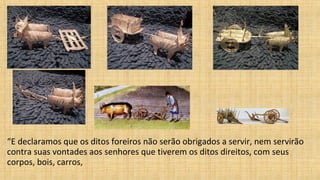 “E declaramos que os ditos foreiros não serão obrigados a servir, nem servirão
contra suas vontades aos senhores que tiverem os ditos direitos, com seus
corpos, bois, carros,
 