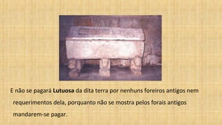 E não se pagará Lutuosa da dita terra por nenhuns foreiros antigos nem
requerimentos dela, porquanto não se mostra pelos forais antigos
mandarem-se pagar.
 
