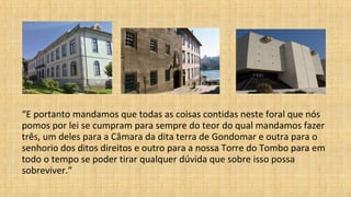 “E portanto mandamos que todas as coisas contidas neste foral que nós
pomos por lei se cumpram para sempre do teor do qual mandamos fazer
três, um deles para a Câmara da dita terra de Gondomar e outra para o
senhorio dos ditos direitos e outro para a nossa Torre do Tombo para em
todo o tempo se poder tirar qualquer dúvida que sobre isso possa
sobreviver.”
 