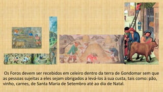 Os Foros devem ser recebidos em celeiro dentro da terra de Gondomar sem que
as pessoas sujeitas a eles sejam obrigados a levá-los à sua custa, tais como: pão,
vinho, carnes, de Santa Maria de Setembro até ao dia de Natal.
 
