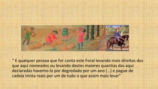 “ E qualquer pessoa que for conta este Foral levando mais direitos dos
que aqui nomeados ou levando destes maiores quantias das aqui
declaradas havemo-lo por degredado por um ano (…) e pague de
cadeia trinta reais por um de tudo o que assim mais levar”
 