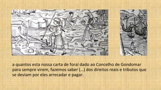 a quantos esta nossa carta de foral dado ao Concelho de Gondomar
para sempre virem, fazemos saber (…) dos direitos reais e tributos que
se deviam por eles arrecadar e pagar.
 