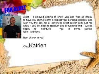 Albet – I enjoyed getting to know you and was so happy
to have you on the team! I respect your personal choices and
wish you the best for a continued great career path. Let me
know if you get back to Belgium and or Geneva and I will be
happy      to     introduce     you     to   some     special
local traditions.

Best of luck to you!


Ciao,   Katrien
 