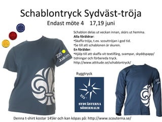 Schablontryck Sydväst-tröja
Endast möte 4 17,19 juni
225˚
Joakim
Denna t-shirt kostar 145kr och kan köpas på: http://www.scouterna.se/
Ryggtryck
225˚
Joa
Schablon delas ut veckan innan, skärs ut hemma.
Alla föräldrar:
•Skaffa tröja, t.ex. scouttröjan i god tid.
•Se till att schablonen är skuren.
En förälder:
•Hjälp till att skaffa vit textilfärg, svampar, skyddspapp/
tidningar och förbereda tryck.
http://www.attitude.se/schablontryck/
 