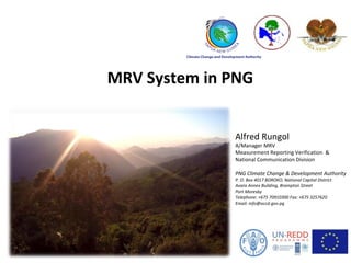 MRV System in PNG
Alfred Rungol
A/Manager MRV
Measurement Reporting Verification &
National Communication Division
PNG Climate Change & Development Authority
P. O. Box 4017 BOROKO, National Capital District
Avara Annex Building, Brampton Street
Port Moresby
Telephone: +675 70910300 Fax: +675 3257620
Email: info@occd.gov.pg
1
 