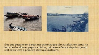 E os que pescam em bargas nas arainhas que são as saídas em terra, na
terra de Gondomar, pagam a dízima, primeiro a Deus e depois o quinto
real nesta terra o primeiro sável que matarem.
 
