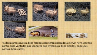 “E declaramos que os ditos foreiros não serão obrigados a servir, nem servirão
contra suas vontades aos senhores que tiverem os ditos direitos, com seus
corpos, bois, carros,
 