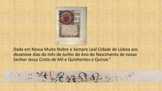Dada em Nossa Muito Nobre e Sempre Leal Cidade de Lisboa aos
dezanove dias do mês de Junho do Ano do Nascimento de nosso
Senhor Jesus Cristo de Mil e Quinhentos e Quinze.”
 