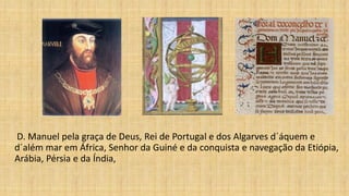 D. Manuel pela graça de Deus, Rei de Portugal e dos Algarves d´áquem e
d´além mar em África, Senhor da Guiné e da conquista e navegação da Etiópia,
Arábia, Pérsia e da Índia,
 
