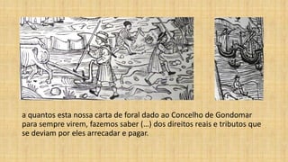 a quantos esta nossa carta de foral dado ao Concelho de Gondomar
para sempre virem, fazemos saber (…) dos direitos reais e tributos que
se deviam por eles arrecadar e pagar.
 