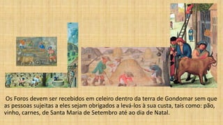 Os Foros devem ser recebidos em celeiro dentro da terra de Gondomar sem que
as pessoas sujeitas a eles sejam obrigados a levá-los à sua custa, tais como: pão,
vinho, carnes, de Santa Maria de Setembro até ao dia de Natal.
 