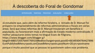 À descoberta do Foral de Gondomar
Já estudaste que, para além da reforme foraleira, o reinado de D. Manuel foi
próspero no empreendimento de reformas administrativas e fiscais em várias
áreas. Será que estas reformas de D. Manuel trouxeram um benefício à
população, ou favoreceram mais a afirmação do Estado moderno centralizado. É
melhor pesquisares estes temas no blogue Esses de Filigrana,
https://www.blogger.com/blogger.g?
blogID=8865720576447769158#editor/target=post;postID=66349304764427896
0;onPublishedMenu=posts;onClosedMenu=posts;postNum=20;src=postname
porque é muito possível que as pessoas te questionem sobre esse problema.
 