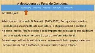 À descoberta do Foral de Gondomar
INTRODUÇÃO
Sabes que no reinado de D. Manuel I (1495-1521), Portugal viveu um dos
períodos mais fascinantes da sua História: a chegada à Índia e ao Brasil.
No plano interno, foram levadas a cabo importantes realizações que ajudaram
a criar o estado moderno como é o caso da reforma dos forais.
Para entregar o Foral às autoridades e reaveres o dinheiro pago por ele, vais
ter que provar que é autêntico, pelo que vais ter que o estudar.
INTRODUÇÃO TAREFA(S) PROCESSO AVALIAÇÃO CONCLUSÃO
 