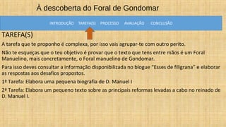 À descoberta do Foral de Gondomar
TAREFA(S)
A tarefa que te proponho é complexa, por isso vais agrupar-te com outro perito.
Não te esqueças que o teu objetivo é provar que o texto que tens entre mãos é um Foral
Manuelino, mais concretamente, o Foral manuelino de Gondomar.
Para isso deves consultar a informação disponibilizada no blogue “Esses de filigrana” e elaborar
as respostas aos desafios propostos.
1ª Tarefa: Elabora uma pequena biografia de D. Manuel I
2ª Tarefa: Elabora um pequeno texto sobre as principais reformas levadas a cabo no reinado de
D. Manuel I.
 