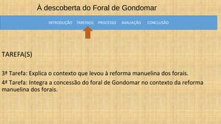 À descoberta do Foral de Gondomar
TAREFA(S)
3ª Tarefa: Explica o contexto que levou à reforma manuelina dos forais.
4ª Tarefa: Integra a concessão do foral de Gondomar no contexto da reforma
manuelina dos forais.
 