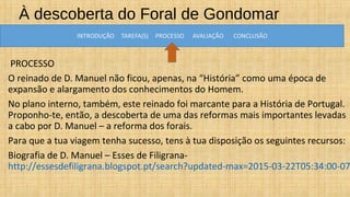 À descoberta do Foral de Gondomar
PROCESSO
O reinado de D. Manuel não ficou, apenas, na “História” como uma época de
expansão e alargamento dos conhecimentos do Homem.
No plano interno, também, este reinado foi marcante para a História de Portugal.
Proponho-te, então, a descoberta de uma das reformas mais importantes levadas
a cabo por D. Manuel – a reforma dos forais.
Para que a tua viagem tenha sucesso, tens à tua disposição os seguintes recursos:
Biografia de D. Manuel – Esses de Filigrana-
http://essesdefiligrana.blogspot.pt/search?updated-max=2015-03-22T05:34:00-07
 