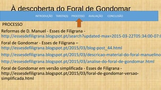 À descoberta do Foral de Gondomar
PROCESSO
Reformas de D. Manuel - Esses de Filigrana -
http://essesdefiligrana.blogspot.pt/search?updated-max=2015-03-22T05:34:00-07:0
Foral de Gondomar - Esses de Filigrana –
http://essesdefiligrana.blogspot.pt/2015/03/blog-post_44.html
http://essesdefiligrana.blogspot.pt/2015/03/descricao-material-do-foral-manuelino.
http://essesdefiligrana.blogspot.pt/2015/03/analise-do-foral-de-gondomar.html
Foral de Gondomar em versão simplificada - Esses de Filigrana -
http://essesdefiligrana.blogspot.pt/2015/03/foral-de-gondomar-versao-
simplificada.html
 