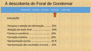À descoberta do Foral de Gondomar
AVALIAÇÃO
Pesquisa e seleção da informação ………. 25%
Redação do texto final ……………………….... 50%
•Clareza e coerência …………………………….. 20%
•Correção sintática …………………………….. 20%
•Apresentação escrita ………………………….. 10 %
•Apresentação dos resultados à turma … 25%
 