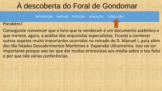 À descoberta do Foral de Gondomar
AVALIAÇÃO
Parabéns!
Conseguiste convencer que o livro que te venderam é um documento autêntico e
que merece, agora, a análise dos arquivistas especialistas. Ficaste a conhecer
outros aspetos muito importantes ocorridos no reinado de D. Manuel I, para além
dos tão falados Descobrimentos Marítimos e Expansão Ultramarina. Isso vai ser
importante porque vais ter que dar muitas entrevistas aos media sobre o teu feito
e por que não várias conferências.
 