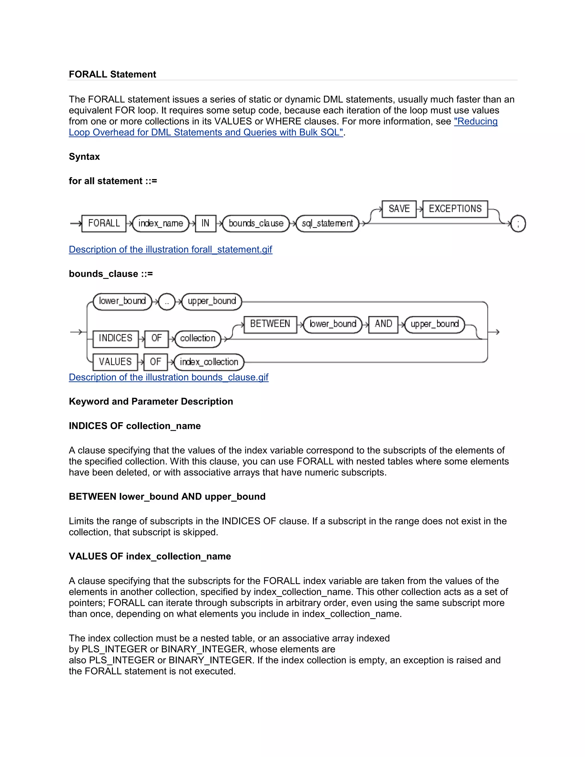 FORALL Statement

The FORALL statement issues a series of static or dynamic DML statements, usually much faster than an
equivalent FOR loop. It requires some setup code, because each iteration of the loop must use values
from one or more collections in its VALUES or WHERE clauses. For more information, see "Reducing
Loop Overhead for DML Statements and Queries with Bulk SQL".

Syntax

for all statement ::=




Description of the illustration forall_statement.gif

bounds_clause ::=




Description of the illustration bounds_clause.gif

Keyword and Parameter Description

INDICES OF collection_name

A clause specifying that the values of the index variable correspond to the subscripts of the elements of
the specified collection. With this clause, you can use FORALL with nested tables where some elements
have been deleted, or with associative arrays that have numeric subscripts.

BETWEEN lower_bound AND upper_bound

Limits the range of subscripts in the INDICES OF clause. If a subscript in the range does not exist in the
collection, that subscript is skipped.

VALUES OF index_collection_name

A clause specifying that the subscripts for the FORALL index variable are taken from the values of the
elements in another collection, specified by index_collection_name. This other collection acts as a set of
pointers; FORALL can iterate through subscripts in arbitrary order, even using the same subscript more
than once, depending on what elements you include in index_collection_name.

The index collection must be a nested table, or an associative array indexed
by PLS_INTEGER or BINARY_INTEGER, whose elements are
also PLS_INTEGER or BINARY_INTEGER. If the index collection is empty, an exception is raised and
the FORALL statement is not executed.
 