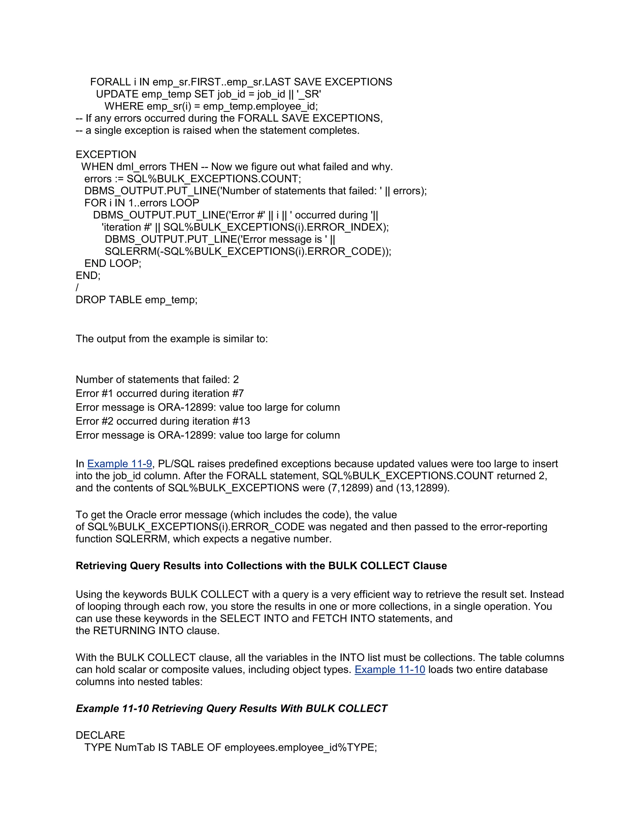 FORALL i IN emp_sr.FIRST..emp_sr.LAST SAVE EXCEPTIONS
      UPDATE emp_temp SET job_id = job_id || '_SR'
        WHERE emp_sr(i) = emp_temp.employee_id;
-- If any errors occurred during the FORALL SAVE EXCEPTIONS,
-- a single exception is raised when the statement completes.

EXCEPTION
  WHEN dml_errors THEN -- Now we figure out what failed and why.
  errors := SQL%BULK_EXCEPTIONS.COUNT;
  DBMS_OUTPUT.PUT_LINE('Number of statements that failed: ' || errors);
  FOR i IN 1..errors LOOP
    DBMS_OUTPUT.PUT_LINE('Error #' || i || ' occurred during '||
      'iteration #' || SQL%BULK_EXCEPTIONS(i).ERROR_INDEX);
       DBMS_OUTPUT.PUT_LINE('Error message is ' ||
       SQLERRM(-SQL%BULK_EXCEPTIONS(i).ERROR_CODE));
  END LOOP;
END;
/
DROP TABLE emp_temp;


The output from the example is similar to:


Number of statements that failed: 2
Error #1 occurred during iteration #7
Error message is ORA-12899: value too large for column
Error #2 occurred during iteration #13
Error message is ORA-12899: value too large for column

In Example 11-9, PL/SQL raises predefined exceptions because updated values were too large to insert
into the job_id column. After the FORALL statement, SQL%BULK_EXCEPTIONS.COUNT returned 2,
and the contents of SQL%BULK_EXCEPTIONS were (7,12899) and (13,12899).

To get the Oracle error message (which includes the code), the value
of SQL%BULK_EXCEPTIONS(i).ERROR_CODE was negated and then passed to the error-reporting
function SQLERRM, which expects a negative number.

Retrieving Query Results into Collections with the BULK COLLECT Clause

Using the keywords BULK COLLECT with a query is a very efficient way to retrieve the result set. Instead
of looping through each row, you store the results in one or more collections, in a single operation. You
can use these keywords in the SELECT INTO and FETCH INTO statements, and
the RETURNING INTO clause.

With the BULK COLLECT clause, all the variables in the INTO list must be collections. The table columns
can hold scalar or composite values, including object types. Example 11-10 loads two entire database
columns into nested tables:

Example 11-10 Retrieving Query Results With BULK COLLECT

DECLARE
 TYPE NumTab IS TABLE OF employees.employee_id%TYPE;
 