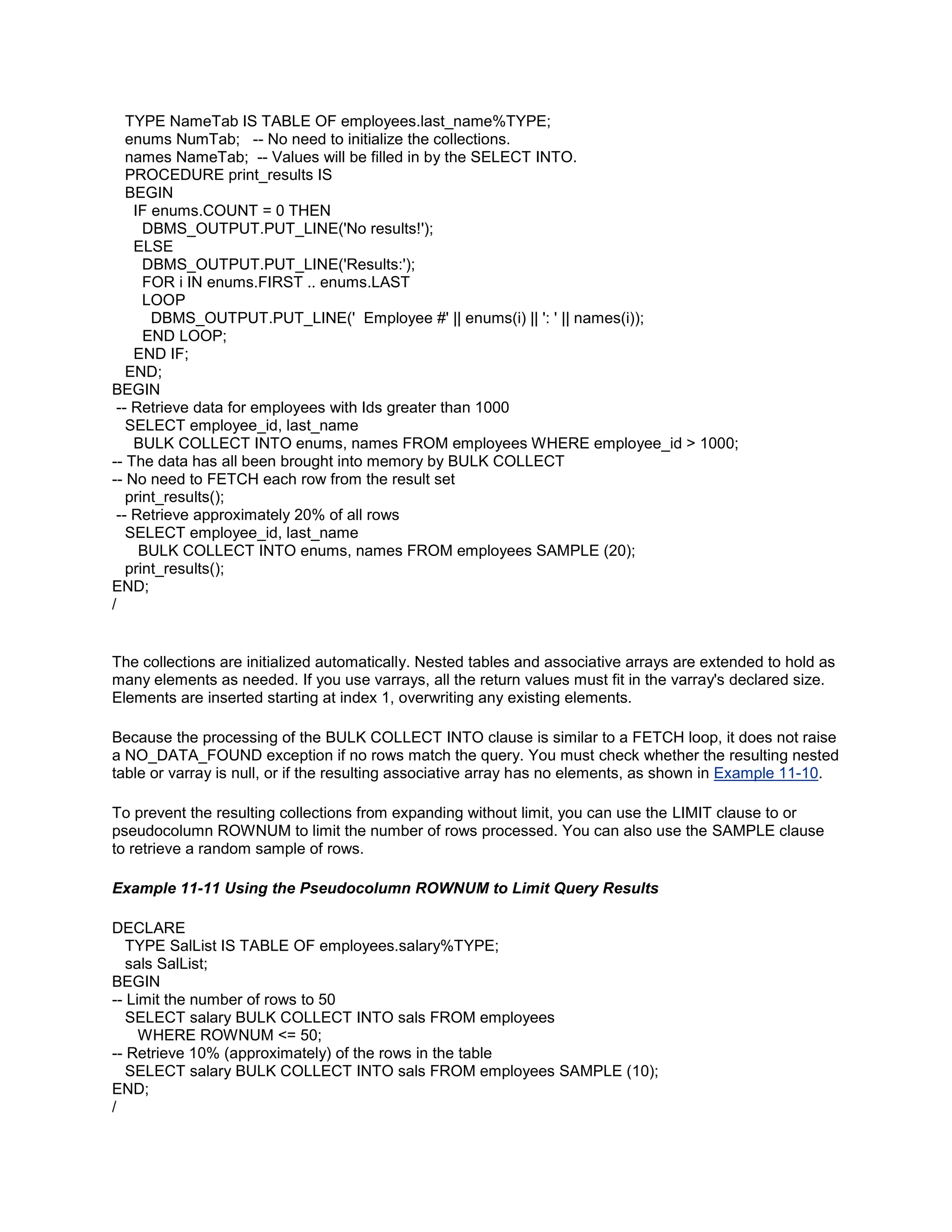TYPE NameTab IS TABLE OF employees.last_name%TYPE;
   enums NumTab; -- No need to initialize the collections.
   names NameTab; -- Values will be filled in by the SELECT INTO.
   PROCEDURE print_results IS
   BEGIN
    IF enums.COUNT = 0 THEN
      DBMS_OUTPUT.PUT_LINE('No results!');
    ELSE
      DBMS_OUTPUT.PUT_LINE('Results:');
      FOR i IN enums.FIRST .. enums.LAST
      LOOP
       DBMS_OUTPUT.PUT_LINE(' Employee #' || enums(i) || ': ' || names(i));
      END LOOP;
    END IF;
   END;
BEGIN
 -- Retrieve data for employees with Ids greater than 1000
   SELECT employee_id, last_name
    BULK COLLECT INTO enums, names FROM employees WHERE employee_id > 1000;
-- The data has all been brought into memory by BULK COLLECT
-- No need to FETCH each row from the result set
   print_results();
 -- Retrieve approximately 20% of all rows
   SELECT employee_id, last_name
     BULK COLLECT INTO enums, names FROM employees SAMPLE (20);
   print_results();
END;
/


The collections are initialized automatically. Nested tables and associative arrays are extended to hold as
many elements as needed. If you use varrays, all the return values must fit in the varray's declared size.
Elements are inserted starting at index 1, overwriting any existing elements.

Because the processing of the BULK COLLECT INTO clause is similar to a FETCH loop, it does not raise
a NO_DATA_FOUND exception if no rows match the query. You must check whether the resulting nested
table or varray is null, or if the resulting associative array has no elements, as shown in Example 11-10.

To prevent the resulting collections from expanding without limit, you can use the LIMIT clause to or
pseudocolumn ROWNUM to limit the number of rows processed. You can also use the SAMPLE clause
to retrieve a random sample of rows.

Example 11-11 Using the Pseudocolumn ROWNUM to Limit Query Results

DECLARE
   TYPE SalList IS TABLE OF employees.salary%TYPE;
   sals SalList;
BEGIN
-- Limit the number of rows to 50
   SELECT salary BULK COLLECT INTO sals FROM employees
     WHERE ROWNUM <= 50;
-- Retrieve 10% (approximately) of the rows in the table
   SELECT salary BULK COLLECT INTO sals FROM employees SAMPLE (10);
END;
/
 