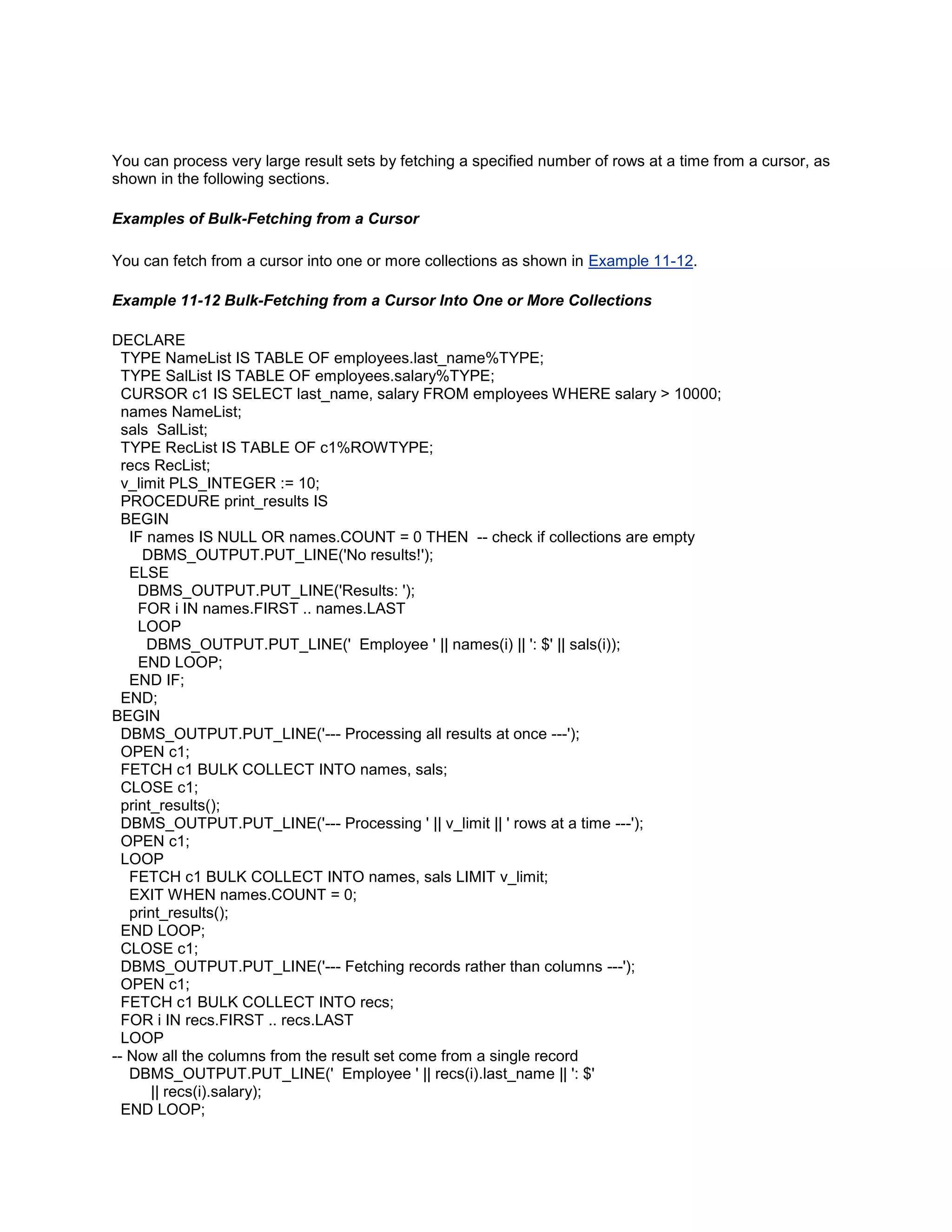 You can process very large result sets by fetching a specified number of rows at a time from a cursor, as
shown in the following sections.

Examples of Bulk-Fetching from a Cursor

You can fetch from a cursor into one or more collections as shown in Example 11-12.

Example 11-12 Bulk-Fetching from a Cursor Into One or More Collections

DECLARE
  TYPE NameList IS TABLE OF employees.last_name%TYPE;
  TYPE SalList IS TABLE OF employees.salary%TYPE;
  CURSOR c1 IS SELECT last_name, salary FROM employees WHERE salary > 10000;
  names NameList;
  sals SalList;
  TYPE RecList IS TABLE OF c1%ROWTYPE;
  recs RecList;
  v_limit PLS_INTEGER := 10;
  PROCEDURE print_results IS
  BEGIN
   IF names IS NULL OR names.COUNT = 0 THEN -- check if collections are empty
      DBMS_OUTPUT.PUT_LINE('No results!');
   ELSE
     DBMS_OUTPUT.PUT_LINE('Results: ');
     FOR i IN names.FIRST .. names.LAST
     LOOP
      DBMS_OUTPUT.PUT_LINE(' Employee ' || names(i) || ': $' || sals(i));
     END LOOP;
   END IF;
  END;
BEGIN
  DBMS_OUTPUT.PUT_LINE('--- Processing all results at once ---');
  OPEN c1;
  FETCH c1 BULK COLLECT INTO names, sals;
  CLOSE c1;
  print_results();
  DBMS_OUTPUT.PUT_LINE('--- Processing ' || v_limit || ' rows at a time ---');
  OPEN c1;
  LOOP
   FETCH c1 BULK COLLECT INTO names, sals LIMIT v_limit;
   EXIT WHEN names.COUNT = 0;
   print_results();
  END LOOP;
  CLOSE c1;
  DBMS_OUTPUT.PUT_LINE('--- Fetching records rather than columns ---');
  OPEN c1;
  FETCH c1 BULK COLLECT INTO recs;
  FOR i IN recs.FIRST .. recs.LAST
  LOOP
-- Now all the columns from the result set come from a single record
   DBMS_OUTPUT.PUT_LINE(' Employee ' || recs(i).last_name || ': $'
       || recs(i).salary);
  END LOOP;
 