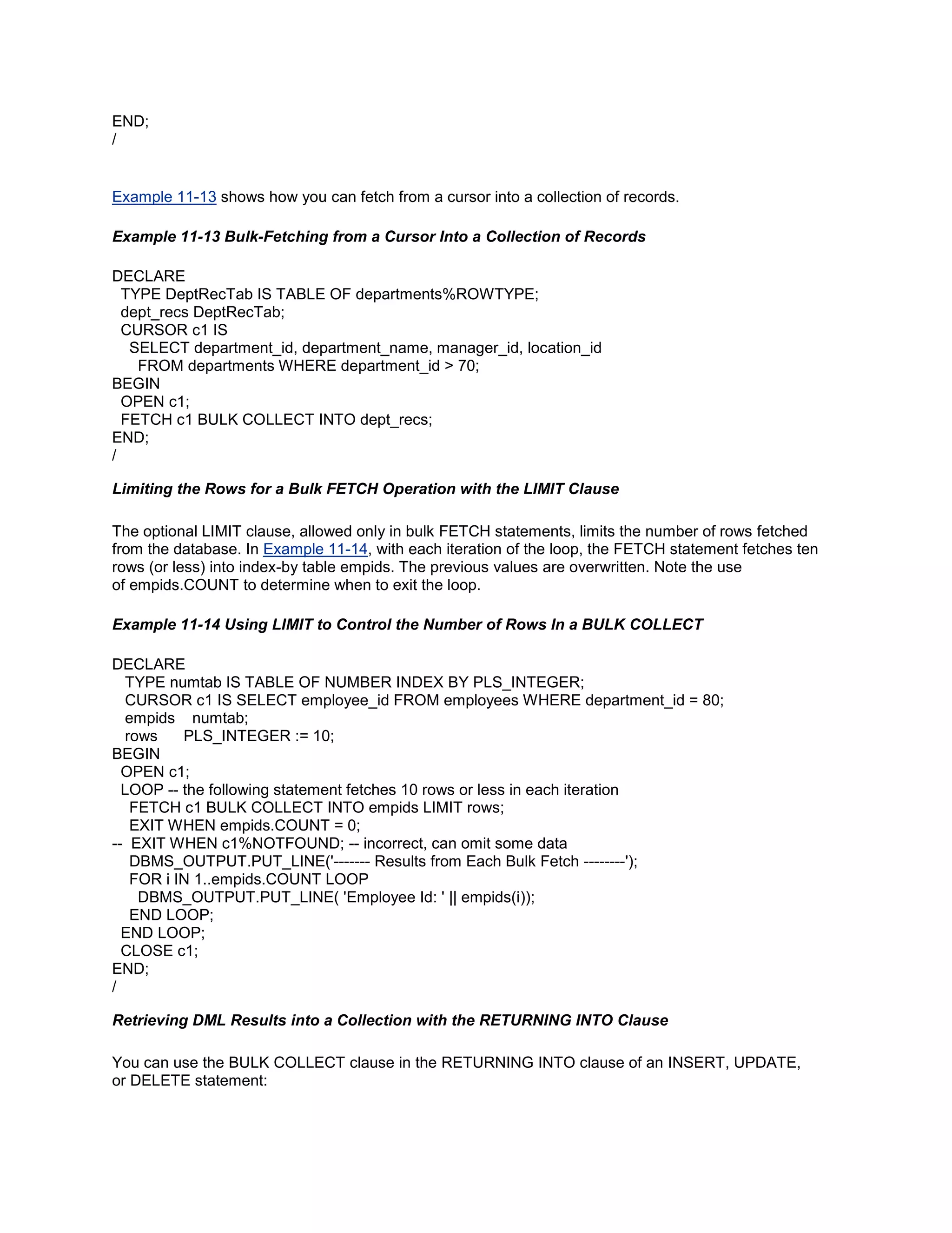 END;
/


Example 11-13 shows how you can fetch from a cursor into a collection of records.

Example 11-13 Bulk-Fetching from a Cursor Into a Collection of Records

DECLARE
  TYPE DeptRecTab IS TABLE OF departments%ROWTYPE;
  dept_recs DeptRecTab;
  CURSOR c1 IS
   SELECT department_id, department_name, manager_id, location_id
    FROM departments WHERE department_id > 70;
BEGIN
  OPEN c1;
  FETCH c1 BULK COLLECT INTO dept_recs;
END;
/

Limiting the Rows for a Bulk FETCH Operation with the LIMIT Clause

The optional LIMIT clause, allowed only in bulk FETCH statements, limits the number of rows fetched
from the database. In Example 11-14, with each iteration of the loop, the FETCH statement fetches ten
rows (or less) into index-by table empids. The previous values are overwritten. Note the use
of empids.COUNT to determine when to exit the loop.

Example 11-14 Using LIMIT to Control the Number of Rows In a BULK COLLECT

DECLARE
  TYPE numtab IS TABLE OF NUMBER INDEX BY PLS_INTEGER;
  CURSOR c1 IS SELECT employee_id FROM employees WHERE department_id = 80;
  empids numtab;
  rows    PLS_INTEGER := 10;
BEGIN
  OPEN c1;
  LOOP -- the following statement fetches 10 rows or less in each iteration
   FETCH c1 BULK COLLECT INTO empids LIMIT rows;
   EXIT WHEN empids.COUNT = 0;
-- EXIT WHEN c1%NOTFOUND; -- incorrect, can omit some data
   DBMS_OUTPUT.PUT_LINE('------- Results from Each Bulk Fetch --------');
   FOR i IN 1..empids.COUNT LOOP
    DBMS_OUTPUT.PUT_LINE( 'Employee Id: ' || empids(i));
   END LOOP;
  END LOOP;
  CLOSE c1;
END;
/

Retrieving DML Results into a Collection with the RETURNING INTO Clause

You can use the BULK COLLECT clause in the RETURNING INTO clause of an INSERT, UPDATE,
or DELETE statement:
 