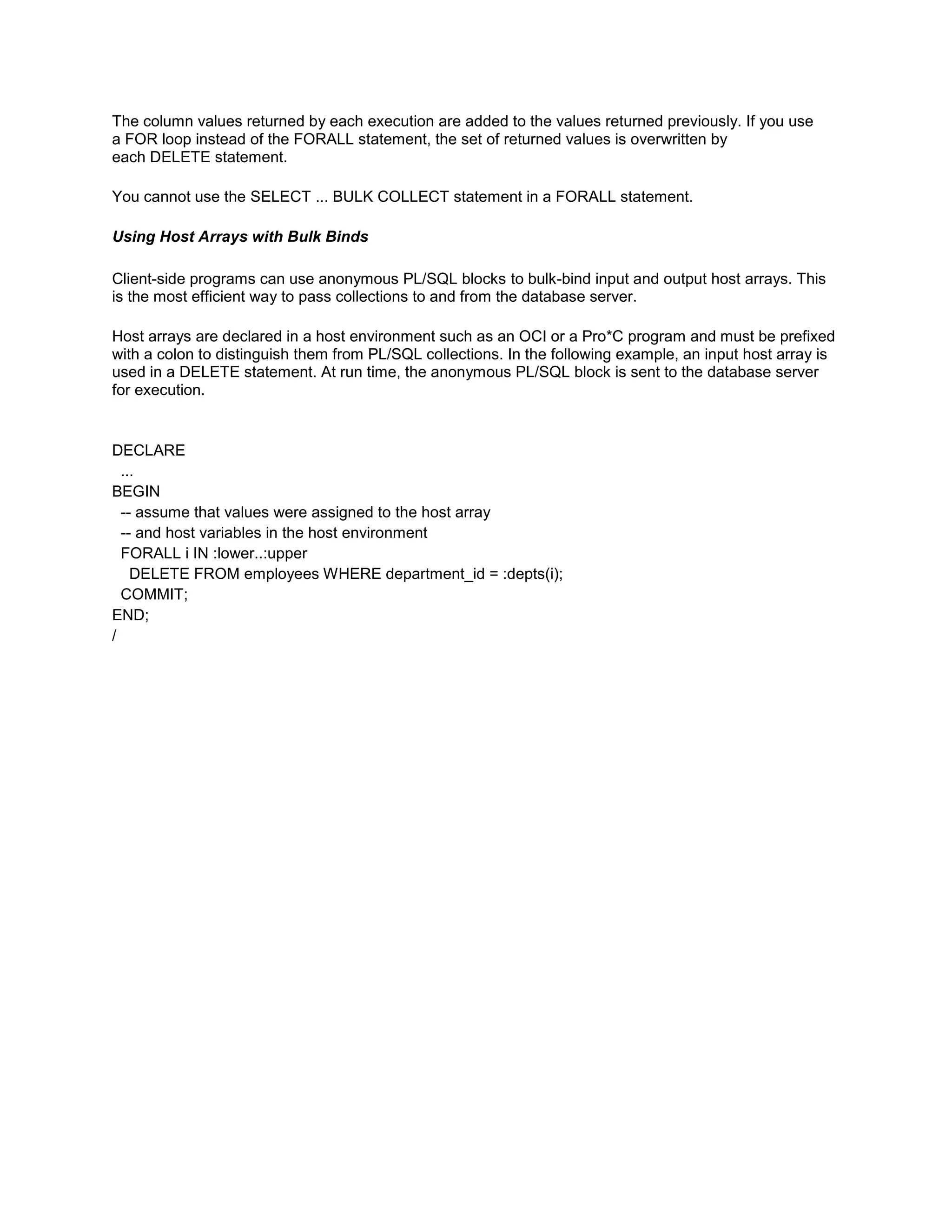 The column values returned by each execution are added to the values returned previously. If you use
a FOR loop instead of the FORALL statement, the set of returned values is overwritten by
each DELETE statement.

You cannot use the SELECT ... BULK COLLECT statement in a FORALL statement.

Using Host Arrays with Bulk Binds

Client-side programs can use anonymous PL/SQL blocks to bulk-bind input and output host arrays. This
is the most efficient way to pass collections to and from the database server.

Host arrays are declared in a host environment such as an OCI or a Pro*C program and must be prefixed
with a colon to distinguish them from PL/SQL collections. In the following example, an input host array is
used in a DELETE statement. At run time, the anonymous PL/SQL block is sent to the database server
for execution.


DECLARE
  ...
BEGIN
  -- assume that values were assigned to the host array
  -- and host variables in the host environment
  FORALL i IN :lower..:upper
    DELETE FROM employees WHERE department_id = :depts(i);
  COMMIT;
END;
/
 