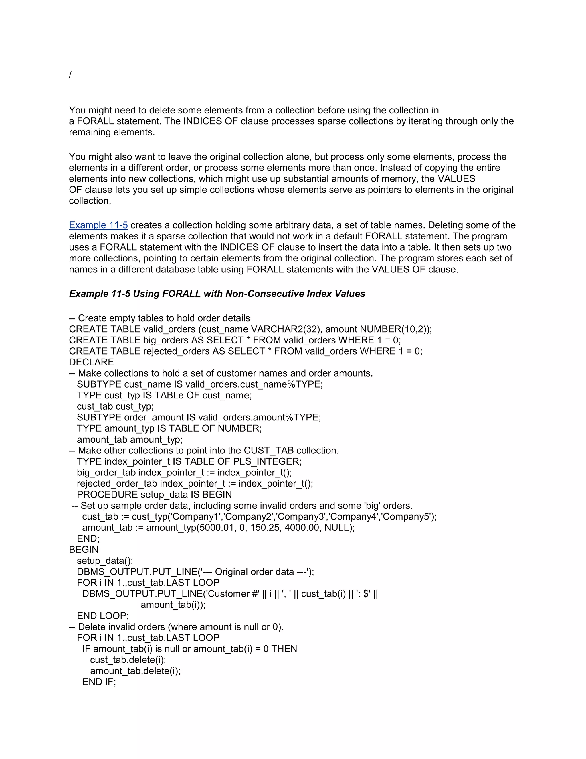 /


You might need to delete some elements from a collection before using the collection in
a FORALL statement. The INDICES OF clause processes sparse collections by iterating through only the
remaining elements.

You might also want to leave the original collection alone, but process only some elements, process the
elements in a different order, or process some elements more than once. Instead of copying the entire
elements into new collections, which might use up substantial amounts of memory, the VALUES
OF clause lets you set up simple collections whose elements serve as pointers to elements in the original
collection.

Example 11-5 creates a collection holding some arbitrary data, a set of table names. Deleting some of the
elements makes it a sparse collection that would not work in a default FORALL statement. The program
uses a FORALL statement with the INDICES OF clause to insert the data into a table. It then sets up two
more collections, pointing to certain elements from the original collection. The program stores each set of
names in a different database table using FORALL statements with the VALUES OF clause.

Example 11-5 Using FORALL with Non-Consecutive Index Values

-- Create empty tables to hold order details
CREATE TABLE valid_orders (cust_name VARCHAR2(32), amount NUMBER(10,2));
CREATE TABLE big_orders AS SELECT * FROM valid_orders WHERE 1 = 0;
CREATE TABLE rejected_orders AS SELECT * FROM valid_orders WHERE 1 = 0;
DECLARE
-- Make collections to hold a set of customer names and order amounts.
   SUBTYPE cust_name IS valid_orders.cust_name%TYPE;
   TYPE cust_typ IS TABLe OF cust_name;
   cust_tab cust_typ;
   SUBTYPE order_amount IS valid_orders.amount%TYPE;
   TYPE amount_typ IS TABLE OF NUMBER;
   amount_tab amount_typ;
-- Make other collections to point into the CUST_TAB collection.
   TYPE index_pointer_t IS TABLE OF PLS_INTEGER;
   big_order_tab index_pointer_t := index_pointer_t();
   rejected_order_tab index_pointer_t := index_pointer_t();
   PROCEDURE setup_data IS BEGIN
 -- Set up sample order data, including some invalid orders and some 'big' orders.
    cust_tab := cust_typ('Company1','Company2','Company3','Company4','Company5');
    amount_tab := amount_typ(5000.01, 0, 150.25, 4000.00, NULL);
   END;
BEGIN
   setup_data();
   DBMS_OUTPUT.PUT_LINE('--- Original order data ---');
   FOR i IN 1..cust_tab.LAST LOOP
    DBMS_OUTPUT.PUT_LINE('Customer #' || i || ', ' || cust_tab(i) || ': $' ||
                   amount_tab(i));
   END LOOP;
-- Delete invalid orders (where amount is null or 0).
   FOR i IN 1..cust_tab.LAST LOOP
    IF amount_tab(i) is null or amount_tab(i) = 0 THEN
      cust_tab.delete(i);
       amount_tab.delete(i);
    END IF;
 