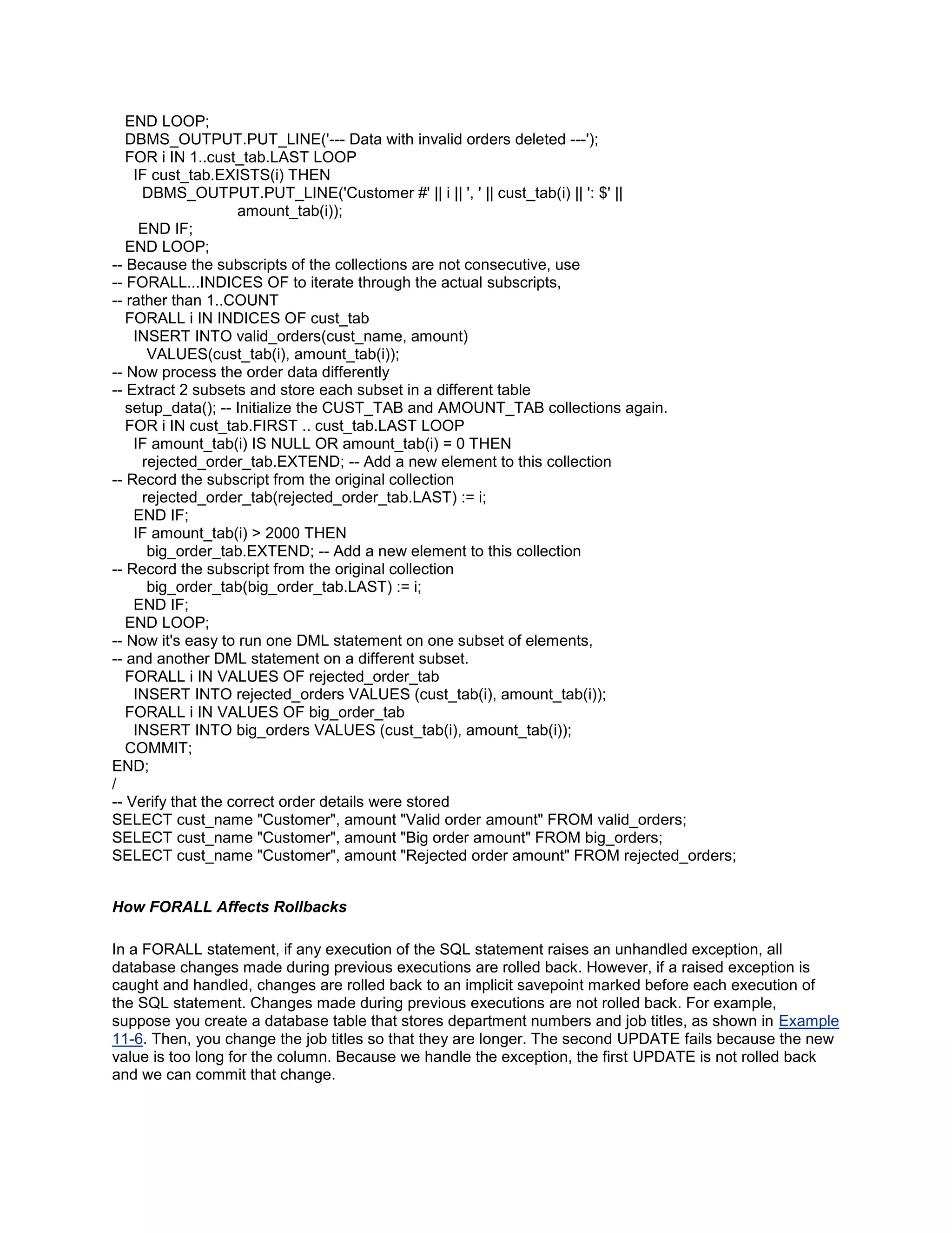 END LOOP;
   DBMS_OUTPUT.PUT_LINE('--- Data with invalid orders deleted ---');
   FOR i IN 1..cust_tab.LAST LOOP
    IF cust_tab.EXISTS(i) THEN
     DBMS_OUTPUT.PUT_LINE('Customer #' || i || ', ' || cust_tab(i) || ': $' ||
                    amount_tab(i));
     END IF;
   END LOOP;
-- Because the subscripts of the collections are not consecutive, use
-- FORALL...INDICES OF to iterate through the actual subscripts,
-- rather than 1..COUNT
   FORALL i IN INDICES OF cust_tab
    INSERT INTO valid_orders(cust_name, amount)
      VALUES(cust_tab(i), amount_tab(i));
-- Now process the order data differently
-- Extract 2 subsets and store each subset in a different table
   setup_data(); -- Initialize the CUST_TAB and AMOUNT_TAB collections again.
   FOR i IN cust_tab.FIRST .. cust_tab.LAST LOOP
    IF amount_tab(i) IS NULL OR amount_tab(i) = 0 THEN
     rejected_order_tab.EXTEND; -- Add a new element to this collection
-- Record the subscript from the original collection
     rejected_order_tab(rejected_order_tab.LAST) := i;
    END IF;
    IF amount_tab(i) > 2000 THEN
      big_order_tab.EXTEND; -- Add a new element to this collection
-- Record the subscript from the original collection
      big_order_tab(big_order_tab.LAST) := i;
    END IF;
   END LOOP;
-- Now it's easy to run one DML statement on one subset of elements,
-- and another DML statement on a different subset.
   FORALL i IN VALUES OF rejected_order_tab
    INSERT INTO rejected_orders VALUES (cust_tab(i), amount_tab(i));
   FORALL i IN VALUES OF big_order_tab
    INSERT INTO big_orders VALUES (cust_tab(i), amount_tab(i));
   COMMIT;
END;
/
-- Verify that the correct order details were stored
SELECT cust_name "Customer", amount "Valid order amount" FROM valid_orders;
SELECT cust_name "Customer", amount "Big order amount" FROM big_orders;
SELECT cust_name "Customer", amount "Rejected order amount" FROM rejected_orders;


How FORALL Affects Rollbacks

In a FORALL statement, if any execution of the SQL statement raises an unhandled exception, all
database changes made during previous executions are rolled back. However, if a raised exception is
caught and handled, changes are rolled back to an implicit savepoint marked before each execution of
the SQL statement. Changes made during previous executions are not rolled back. For example,
suppose you create a database table that stores department numbers and job titles, as shown in Example
11-6. Then, you change the job titles so that they are longer. The second UPDATE fails because the new
value is too long for the column. Because we handle the exception, the first UPDATE is not rolled back
and we can commit that change.
 