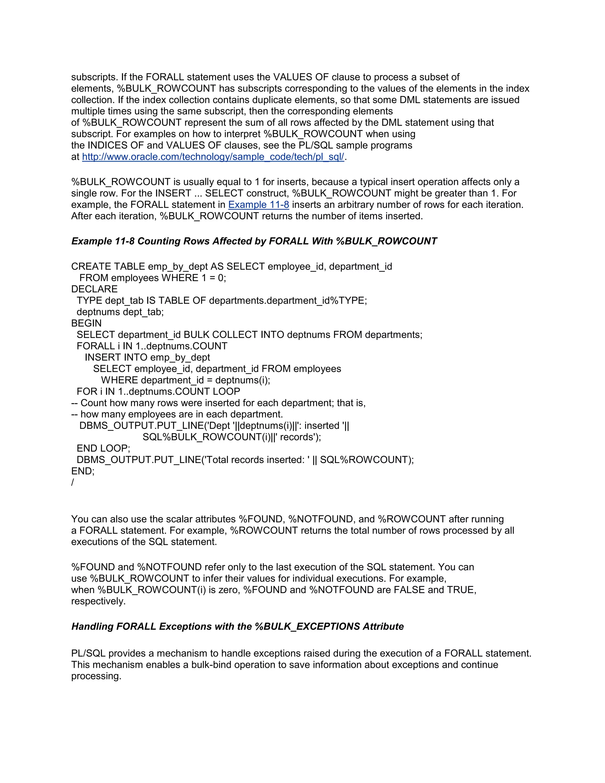 subscripts. If the FORALL statement uses the VALUES OF clause to process a subset of
elements, %BULK_ROWCOUNT has subscripts corresponding to the values of the elements in the index
collection. If the index collection contains duplicate elements, so that some DML statements are issued
multiple times using the same subscript, then the corresponding elements
of %BULK_ROWCOUNT represent the sum of all rows affected by the DML statement using that
subscript. For examples on how to interpret %BULK_ROWCOUNT when using
the INDICES OF and VALUES OF clauses, see the PL/SQL sample programs
at http://www.oracle.com/technology/sample_code/tech/pl_sql/.

%BULK_ROWCOUNT is usually equal to 1 for inserts, because a typical insert operation affects only a
single row. For the INSERT ... SELECT construct, %BULK_ROWCOUNT might be greater than 1. For
example, the FORALL statement in Example 11-8 inserts an arbitrary number of rows for each iteration.
After each iteration, %BULK_ROWCOUNT returns the number of items inserted.

Example 11-8 Counting Rows Affected by FORALL With %BULK_ROWCOUNT

CREATE TABLE emp_by_dept AS SELECT employee_id, department_id
   FROM employees WHERE 1 = 0;
DECLARE
  TYPE dept_tab IS TABLE OF departments.department_id%TYPE;
  deptnums dept_tab;
BEGIN
  SELECT department_id BULK COLLECT INTO deptnums FROM departments;
  FORALL i IN 1..deptnums.COUNT
    INSERT INTO emp_by_dept
      SELECT employee_id, department_id FROM employees
       WHERE department_id = deptnums(i);
  FOR i IN 1..deptnums.COUNT LOOP
-- Count how many rows were inserted for each department; that is,
-- how many employees are in each department.
   DBMS_OUTPUT.PUT_LINE('Dept '||deptnums(i)||': inserted '||
                 SQL%BULK_ROWCOUNT(i)||' records');
  END LOOP;
  DBMS_OUTPUT.PUT_LINE('Total records inserted: ' || SQL%ROWCOUNT);
END;
/


You can also use the scalar attributes %FOUND, %NOTFOUND, and %ROWCOUNT after running
a FORALL statement. For example, %ROWCOUNT returns the total number of rows processed by all
executions of the SQL statement.

%FOUND and %NOTFOUND refer only to the last execution of the SQL statement. You can
use %BULK_ROWCOUNT to infer their values for individual executions. For example,
when %BULK_ROWCOUNT(i) is zero, %FOUND and %NOTFOUND are FALSE and TRUE,
respectively.

Handling FORALL Exceptions with the %BULK_EXCEPTIONS Attribute

PL/SQL provides a mechanism to handle exceptions raised during the execution of a FORALL statement.
This mechanism enables a bulk-bind operation to save information about exceptions and continue
processing.
 