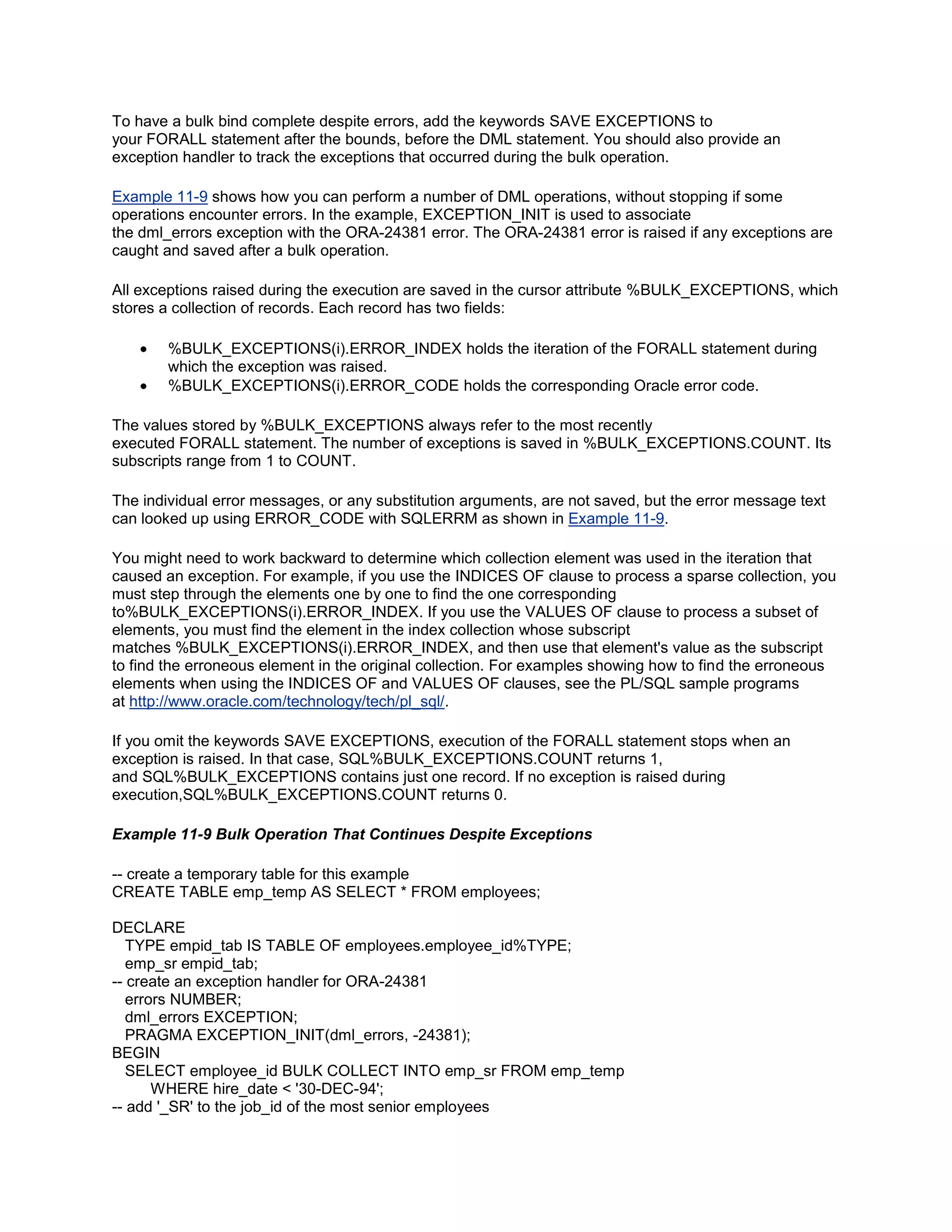 To have a bulk bind complete despite errors, add the keywords SAVE EXCEPTIONS to
your FORALL statement after the bounds, before the DML statement. You should also provide an
exception handler to track the exceptions that occurred during the bulk operation.

Example 11-9 shows how you can perform a number of DML operations, without stopping if some
operations encounter errors. In the example, EXCEPTION_INIT is used to associate
the dml_errors exception with the ORA-24381 error. The ORA-24381 error is raised if any exceptions are
caught and saved after a bulk operation.

All exceptions raised during the execution are saved in the cursor attribute %BULK_EXCEPTIONS, which
stores a collection of records. Each record has two fields:

        %BULK_EXCEPTIONS(i).ERROR_INDEX holds the iteration of the FORALL statement during
        which the exception was raised.
        %BULK_EXCEPTIONS(i).ERROR_CODE holds the corresponding Oracle error code.

The values stored by %BULK_EXCEPTIONS always refer to the most recently
executed FORALL statement. The number of exceptions is saved in %BULK_EXCEPTIONS.COUNT. Its
subscripts range from 1 to COUNT.

The individual error messages, or any substitution arguments, are not saved, but the error message text
can looked up using ERROR_CODE with SQLERRM as shown in Example 11-9.

You might need to work backward to determine which collection element was used in the iteration that
caused an exception. For example, if you use the INDICES OF clause to process a sparse collection, you
must step through the elements one by one to find the one corresponding
to%BULK_EXCEPTIONS(i).ERROR_INDEX. If you use the VALUES OF clause to process a subset of
elements, you must find the element in the index collection whose subscript
matches %BULK_EXCEPTIONS(i).ERROR_INDEX, and then use that element's value as the subscript
to find the erroneous element in the original collection. For examples showing how to find the erroneous
elements when using the INDICES OF and VALUES OF clauses, see the PL/SQL sample programs
at http://www.oracle.com/technology/tech/pl_sql/.

If you omit the keywords SAVE EXCEPTIONS, execution of the FORALL statement stops when an
exception is raised. In that case, SQL%BULK_EXCEPTIONS.COUNT returns 1,
and SQL%BULK_EXCEPTIONS contains just one record. If no exception is raised during
execution,SQL%BULK_EXCEPTIONS.COUNT returns 0.

Example 11-9 Bulk Operation That Continues Despite Exceptions

-- create a temporary table for this example
CREATE TABLE emp_temp AS SELECT * FROM employees;

DECLARE
   TYPE empid_tab IS TABLE OF employees.employee_id%TYPE;
   emp_sr empid_tab;
-- create an exception handler for ORA-24381
   errors NUMBER;
   dml_errors EXCEPTION;
   PRAGMA EXCEPTION_INIT(dml_errors, -24381);
BEGIN
   SELECT employee_id BULK COLLECT INTO emp_sr FROM emp_temp
       WHERE hire_date < '30-DEC-94';
-- add '_SR' to the job_id of the most senior employees
 