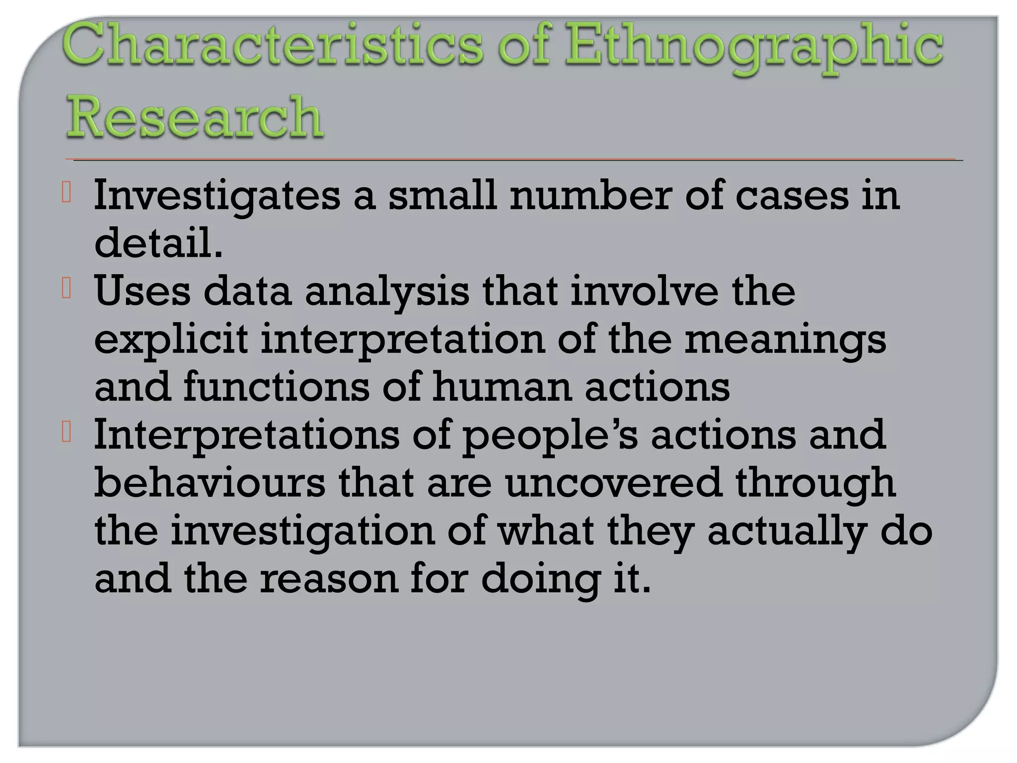  Investigates a small number of cases in
detail.
 Uses data analysis that involve the
explicit interpretation of the meanings
and functions of human actions
 Interpretations of people’s actions and
behaviours that are uncovered through
the investigation of what they actually do
and the reason for doing it.
 