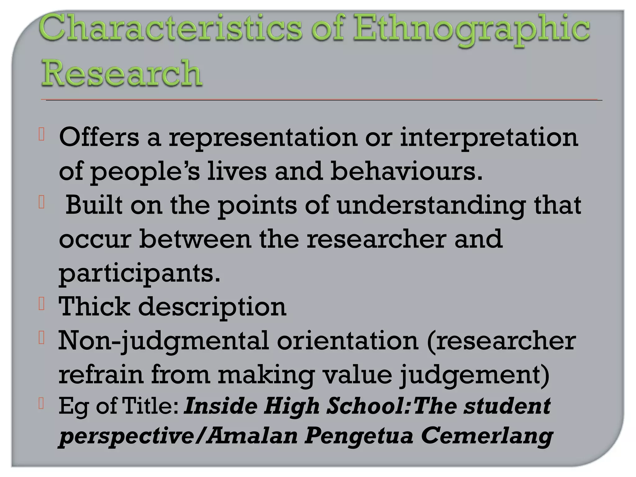  Offers a representation or interpretation
of people’s lives and behaviours.
 Built on the points of understanding that
occur between the researcher and
participants.
 Thick description
 Non-judgmental orientation (researcher
refrain from making value judgement)
 Eg of Title: Inside High School:The student
perspective/Amalan Pengetua Cemerlang
 
