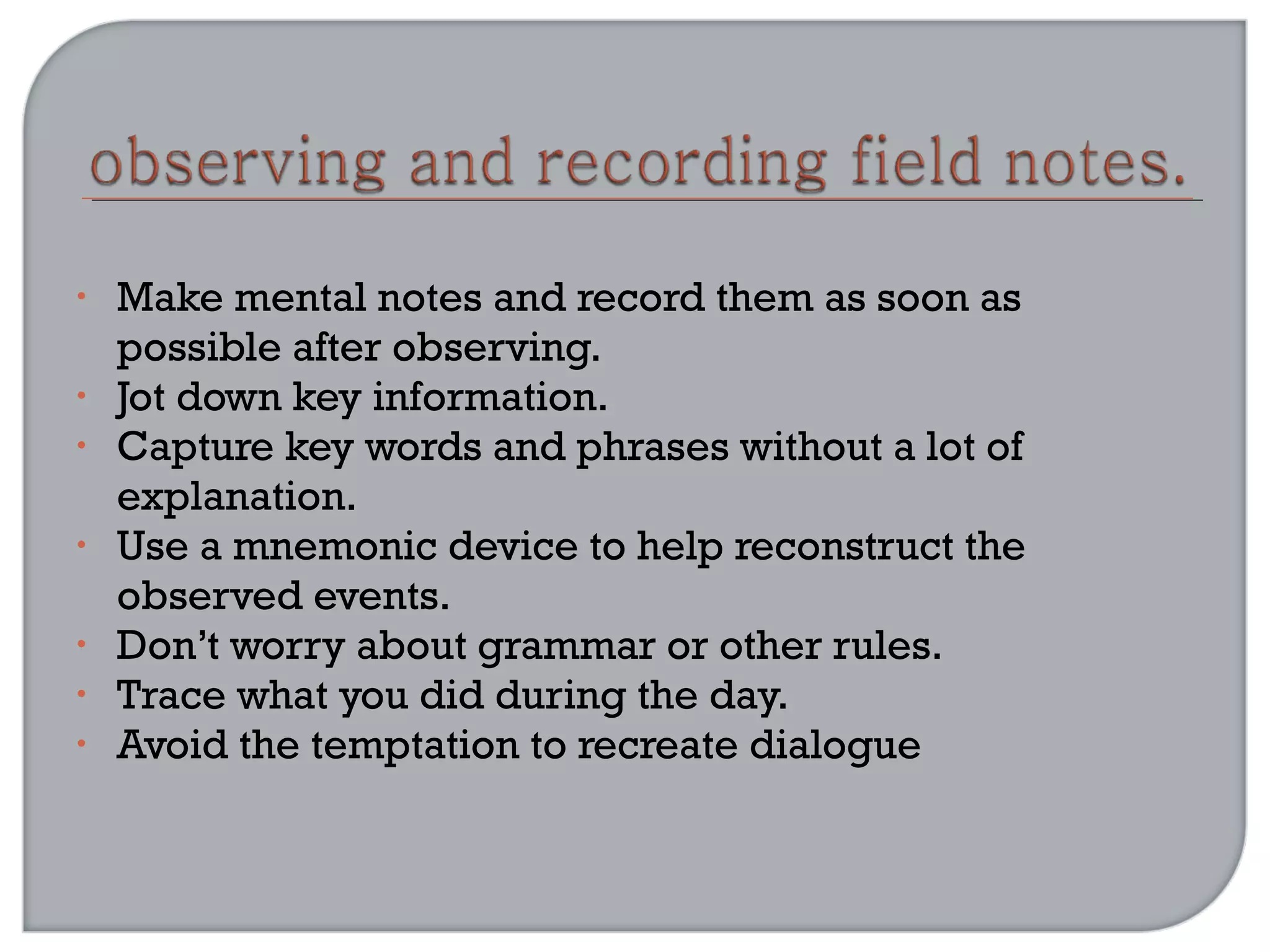 • Make mental notes and record them as soon as
possible after observing.
• Jot down key information.
• Capture key words and phrases without a lot of
explanation.
• Use a mnemonic device to help reconstruct the
observed events.
• Don’t worry about grammar or other rules.
• Trace what you did during the day.
• Avoid the temptation to recreate dialogue
 