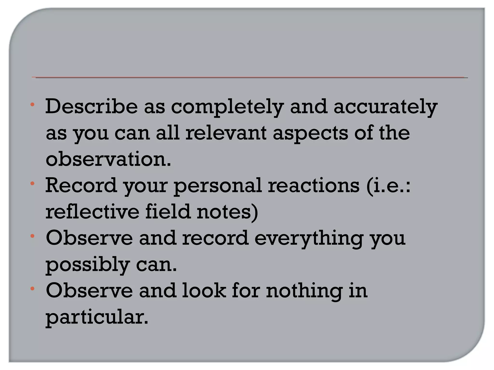 • Describe as completely and accurately
as you can all relevant aspects of the
observation.
• Record your personal reactions (i.e.:
reflective field notes)
• Observe and record everything you
possibly can.
• Observe and look for nothing in
particular.
 
