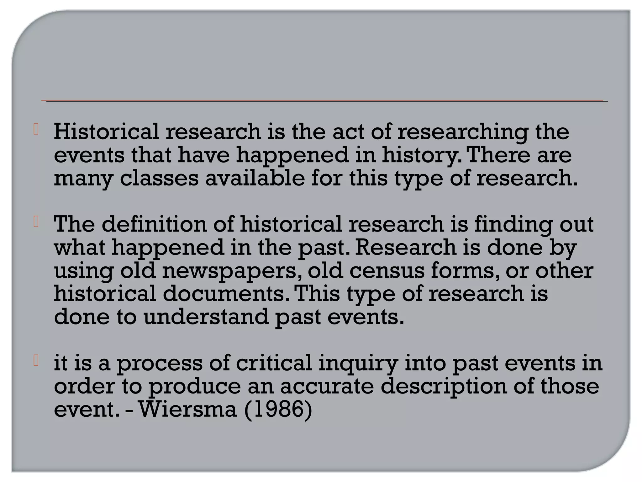  Historical research is the act of researching the
events that have happened in history.There are
many classes available for this type of research.
 The definition of historical research is finding out
what happened in the past. Research is done by
using old newspapers, old census forms, or other
historical documents.This type of research is
done to understand past events.
 it is a process of critical inquiry into past events in
order to produce an accurate description of those
event. - Wiersma (1986)
 