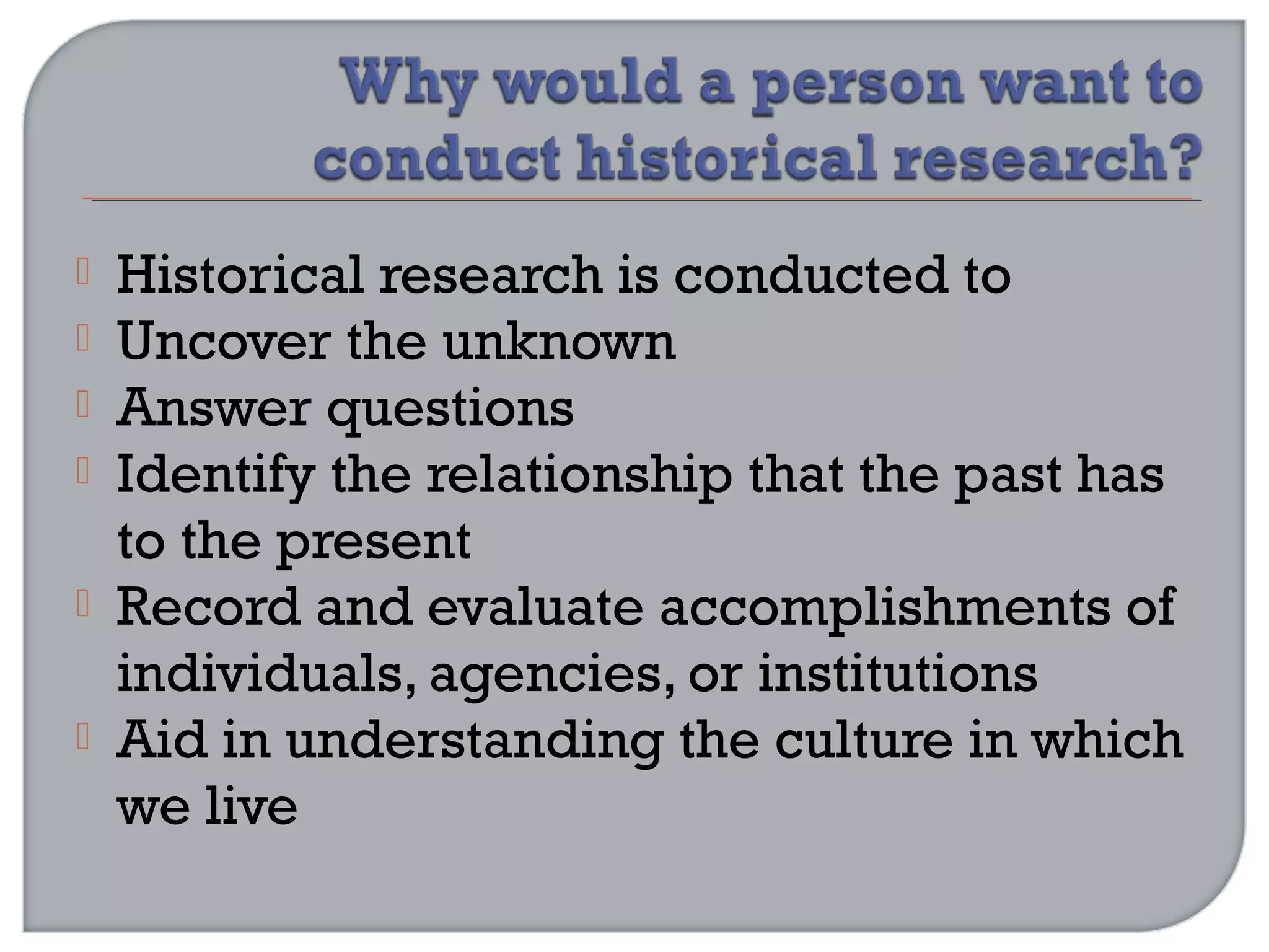  Historical research is conducted to
 Uncover the unknown
 Answer questions
 Identify the relationship that the past has
to the present
 Record and evaluate accomplishments of
individuals, agencies, or institutions
 Aid in understanding the culture in which
we live
 