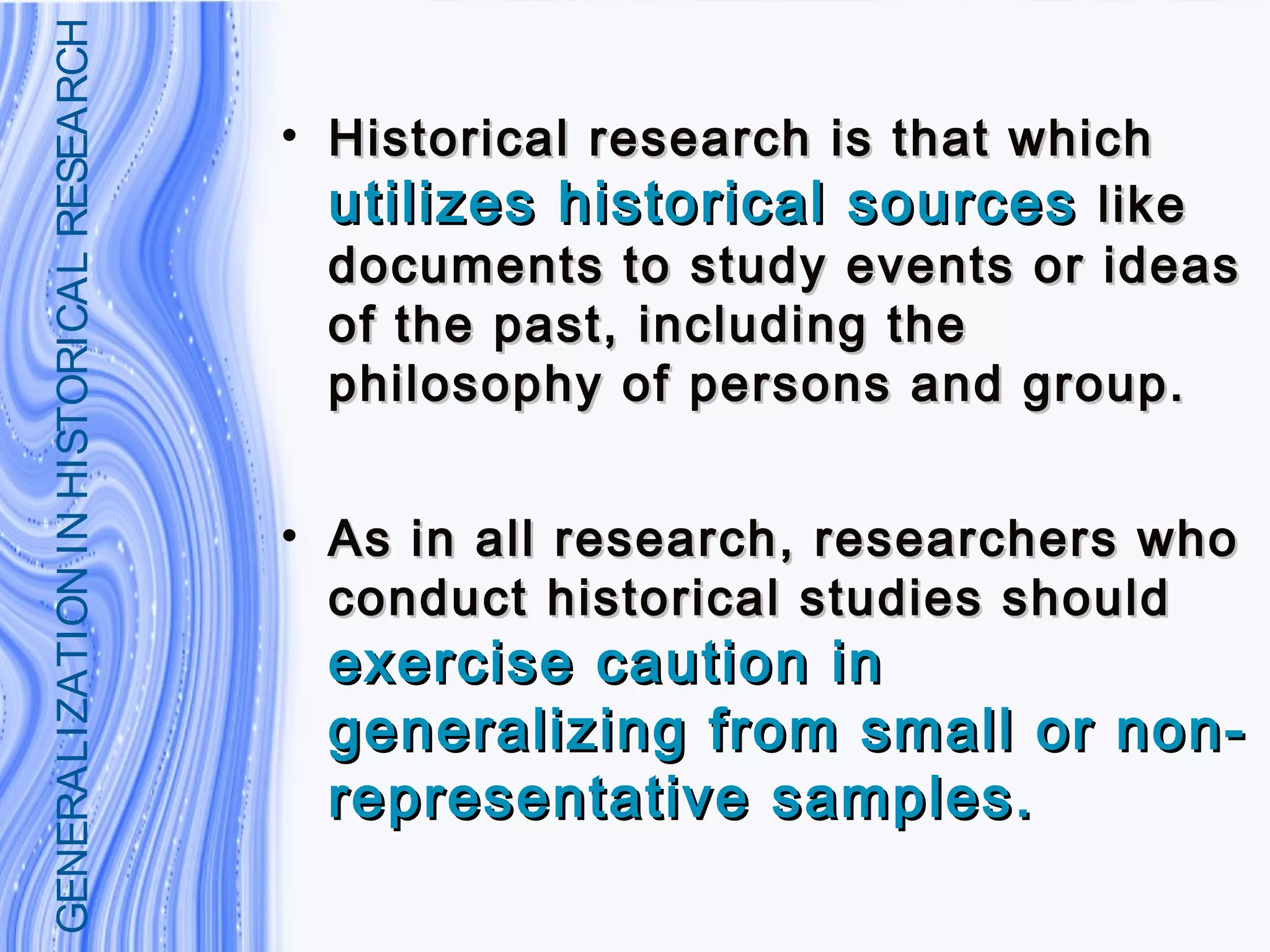 • Historical research is that whichHistorical research is that which
utilizes historical sourcesutilizes historical sources likelike
documents to study events or ideasdocuments to study events or ideas
of the past, including theof the past, including the
philosophy of persons and group.philosophy of persons and group.
• As in all research, researchers whoAs in all research, researchers who
conduct historical studies shouldconduct historical studies should
exercise caution inexercise caution in
generalizing from small or non-generalizing from small or non-
representative samples.representative samples.
GENERALIZATIONINHISTORICALRESEARCH
 