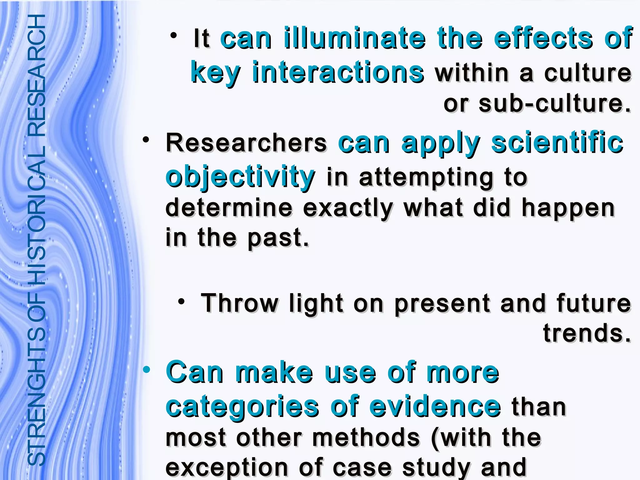 • ItIt can illuminate the effects ofcan illuminate the effects of
key interactionskey interactions within a culturewithin a culture
or sub-culture.or sub-culture.
• ResearchersResearchers can apply scientificcan apply scientific
objectivityobjectivity in attempting toin attempting to
determine exactly what did happendetermine exactly what did happen
in the past.in the past.
• Throw light on present and futureThrow light on present and future
trends.trends.
• Can make use of moreCan make use of more
categories of evidencecategories of evidence thanthan
most other methods (with themost other methods (with the
exception of case study andexception of case study and
STRENGHTSOFHISTORICALRESEARCH
 