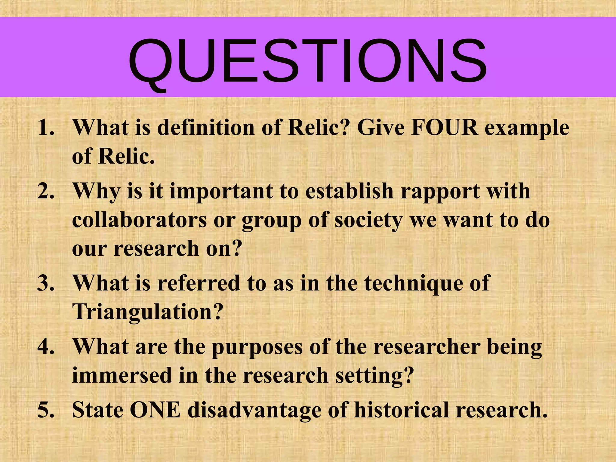 QUESTIONS
1. What is definition of Relic? Give FOUR example
of Relic.
2. Why is it important to establish rapport with
collaborators or group of society we want to do
our research on?
3. What is referred to as in the technique of
Triangulation?
4. What are the purposes of the researcher being
immersed in the research setting?
5. State ONE disadvantage of historical research.
 