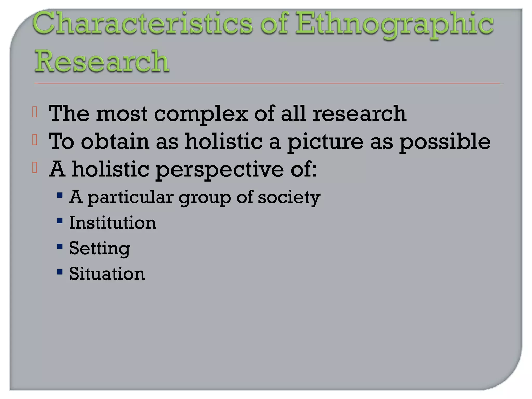  The most complex of all research
 To obtain as holistic a picture as possible
 A holistic perspective of:
 A particular group of society
 Institution
 Setting
 Situation
 