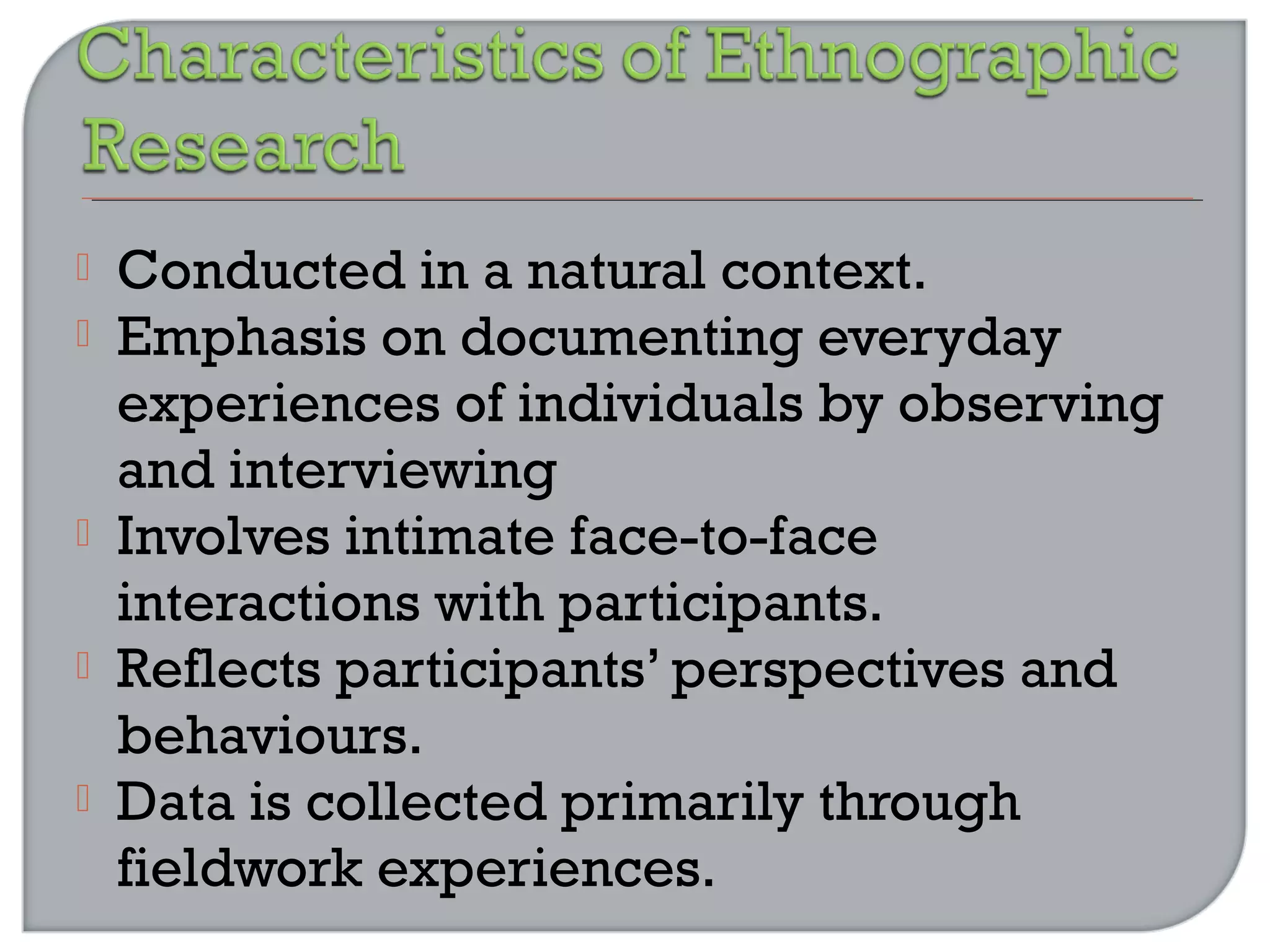  Conducted in a natural context.
 Emphasis on documenting everyday
experiences of individuals by observing
and interviewing
 Involves intimate face-to-face
interactions with participants.
 Reflects participants’ perspectives and
behaviours.
 Data is collected primarily through
fieldwork experiences.
 