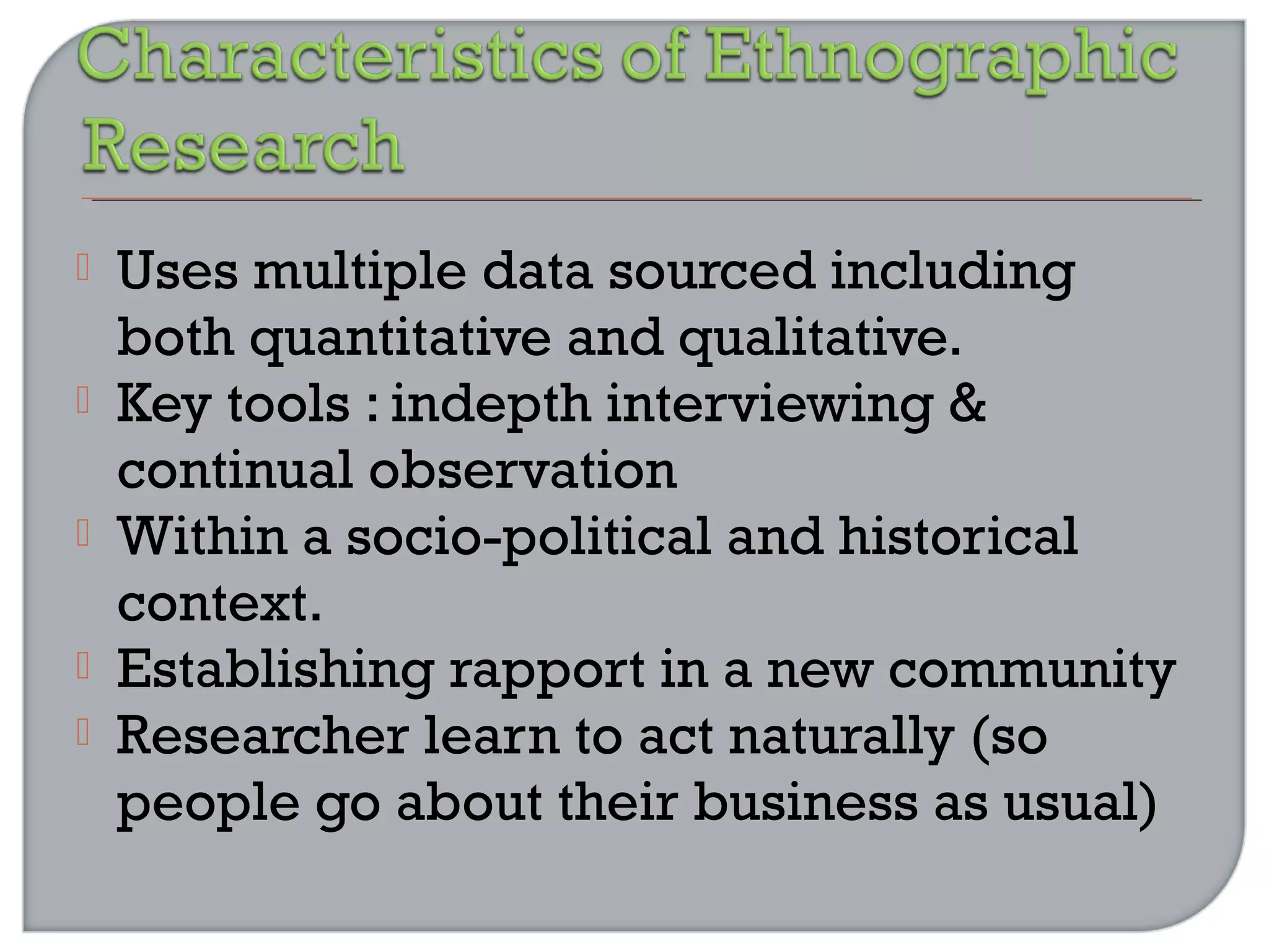  Uses multiple data sourced including
both quantitative and qualitative.
 Key tools : indepth interviewing &
continual observation
 Within a socio-political and historical
context.
 Establishing rapport in a new community
 Researcher learn to act naturally (so
people go about their business as usual)
 