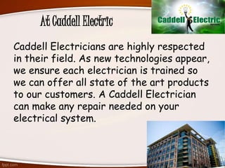 At Caddell Electric
Caddell Electricians are highly respected
in their field. As new technologies appear,
we ensure each electrician is trained so
we can offer all state of the art products
to our customers. A Caddell Electrician
can make any repair needed on your
electrical system.
 