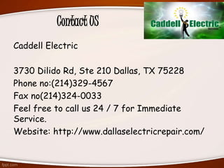 Contact US
Caddell Electric
3730 Dilido Rd, Ste 210 Dallas, TX 75228
Phone no:(214)329-4567
Fax no(214)324-0033
Feel free to call us 24 / 7 for Immediate
Service.
Website: http://www.dallaselectricrepair.com/
 