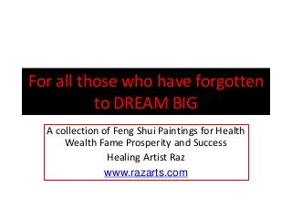 For all those who have forgotten
to DREAM BIG
A collection of Feng Shui Paintings for Health
Wealth Fame Prosperity and Success
Healing Artist Raz
www.razarts.com
 