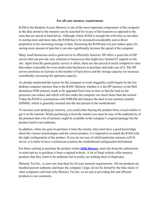 For all your memory requirements

RAM or the Random Access Memory is one of the most important components of the computer
as the data stored in the memory can be searched for in any of the locations as opposed to the
ones that are stored in hard drives. Although a basic RAM is enough but with time as one takes
to storing more and more data, the RAM has to be increased considerably and in direct
proportion to the increasing storage of data. Increasing the RAM does not just makes space for
storing more amount of data but it can also significantly increase the speed of the computer.

Many small businesses need a good server to efficiently function; HP offers a great line of HP
servers that can provide easy solutions to businesses that might have limited IT support on the
site. Apart from the good quality service it offers, these are also priced at much competitive rates
that makes it possible for even small-scale businesses to purchase and make use of it. The HP
servers promises an increase in the number of hard drives and the storage capacity too increases
considerably increasing the optimum capacity.

As already mentioned the reason for the computer to work sluggishly could largely be the low
desktop computer memory that is the RAM. Memory whether it is the HP memory or the Dell
dimension 4300 memory needs to be upgraded from time to time so that the load on the
processor can reduce and which will also make the computer run much faster than the normal.
Today the RAM is synonymous with SDRAM and features the dual in line memory module
(DIMM), which is generally inserted into the slot present in the motherboard.

To increase your desktop pc memory, you could either buying the product from a local retailer or
get it on the internet. While purchasing it from the retailer you must be sure of the authenticity of
the products that a lot of memory might be available in the company’s original package but the
product itself is not authentic.

In addition, when one goes to purchase it form the retailer, they must have a good knowledge
about the various terminologies and the correct product, it is imperative to match the RAM with
the right configuration of the product. If you are not sure of which particular memory will fit
server, it is better to have a technician examine the motherboard configuration beforehand.

For those seeking to purchase the product online DDR2 Memory must also keep the authenticity
in mind and try to purchase it from a reputed website. A lot of fraud website offer memory
products that they claim to be authentic but in reality are nothing short of duplicates.

Memory Ten Inc., is your one stop shop for all your memory requirements. All our products are
hundred percent authentic and bears the company’s logo, do not be fooled by the false claim of
other companies and trust only Memory Ten Inc. as we aim at providing fair and efficient
products to our customers.
 