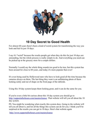 10 Day Secret to Good Health
For almost 60 years there's been a kind of weird system for transforming the way you
look and feel in just 10 days.


I say it's "weird" because the results people get when they do this for just 10 days are
astounding, but the whole process is really simple to do. And everything you need can
be picked up at the grocery store for a couple dollars.


Normally I would say the whole thing sounds too good to be true, but this system has
been around for close to 60 years, and today it's more popular then ever!


It's even being used by Hollywood stars who have to look good all the time because the
cameras always on them. The last thing they want is an unflattering photo of them
looking sickly and out of shape on the front page of the tabloids.


Using this 10 day system keeps them looking great, and it can do the same for you.


If you're even a little bit curious about this 10 day system you should go to
http://supportafterhours.com/mastercleanse. That website will tell you all about the 10
day system.
PS. You might be wondering what exactly this system does. Going to the website will
tell you all about it, and list all the things this system can do for you. I think you'll be
surprised at the results you can get in 10 days. Here's that website again
http://www.supportafterhours.com/mastercleanse
 